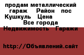 продам металлический гараж  › Район ­ пос.Кушкуль › Цена ­ 60 000 - Все города Недвижимость » Гаражи   